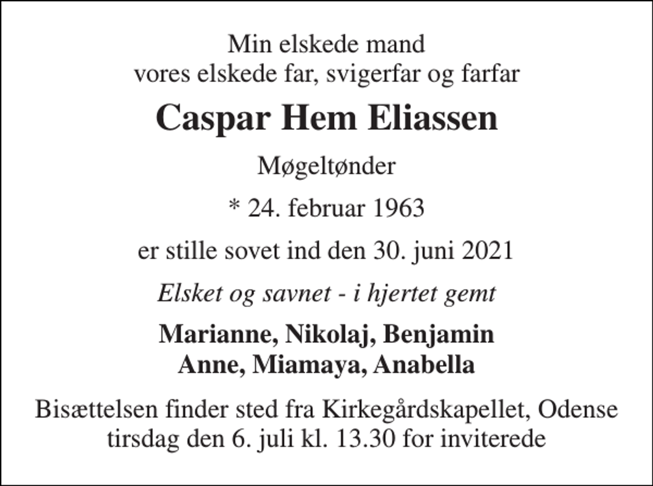<p>Min elskede mand vores elskede far, svigerfar og farfar<br />Caspar Hem Eliassen<br />Møgeltønder<br />*​ 24. februar 1963<br />er stille sovet ind den 30. juni 2021<br />Elsket og savnet - i hjertet gemt<br />Marianne, Nikolaj, Benjamin Anne, Miamaya, Anabella<br />Bisættelsen​ finder sted fra Kirkegårdskapellet​, Odense tirsdag den 6. juli​ kl. 13.30 for inviterede</p>