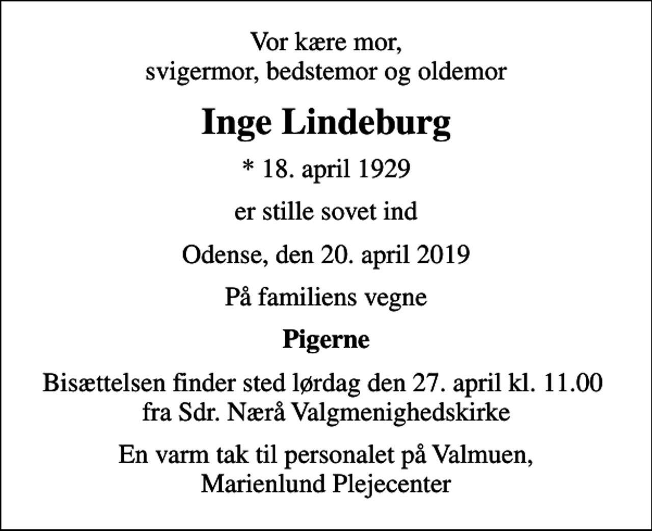 <p>Vor kære mor, svigermor, bedstemor og oldemor<br />Inge Lindeburg<br />* 18. april 1929<br />er stille sovet ind<br />Odense, den 20. april 2019<br />På familiens vegne<br />Pigerne<br />Bisættelsen finder sted lørdag den 27. april kl. 11.00 fra Sdr. Nærå Valgmenighedskirke<br />En varm tak til personalet på Valmuen, Marienlund Plejecenter</p>