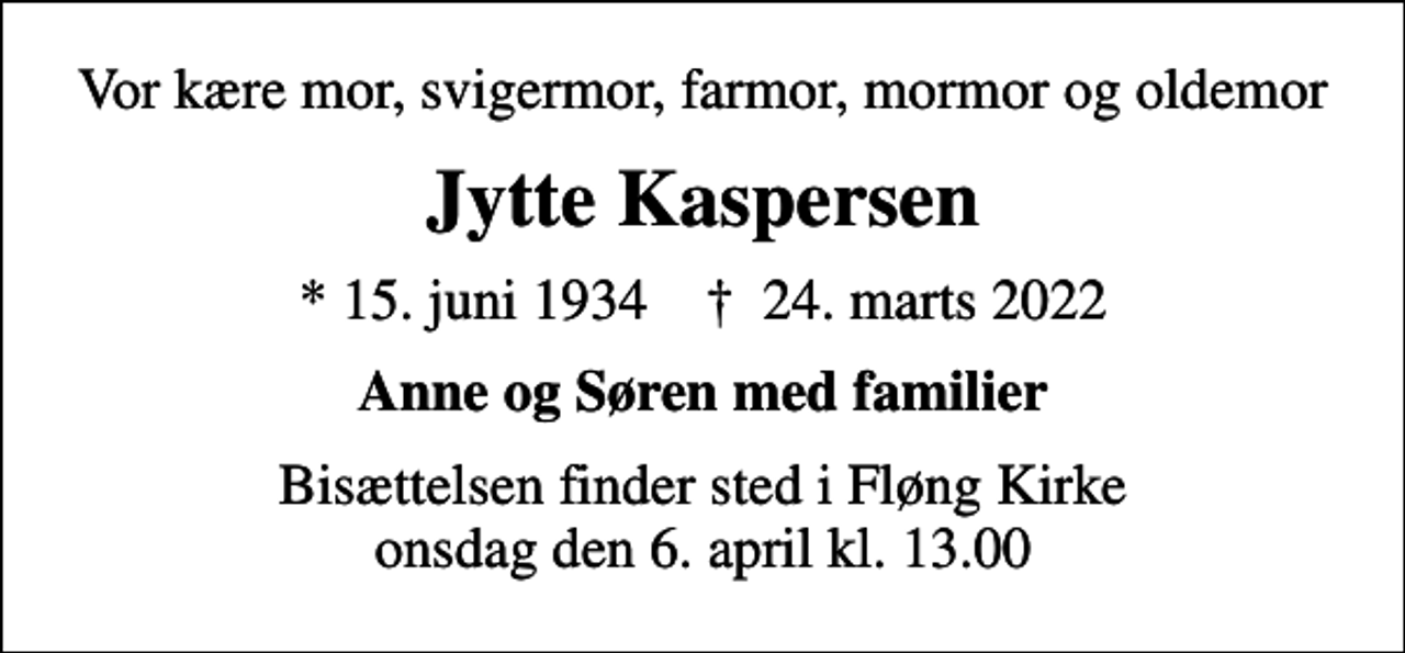 <p>Vor kære mor, svigermor, farmor, mormor og oldemor<br />Jytte Kaspersen<br />* 15. juni 1934 ✝ 24. marts 2022<br />Anne og Søren med familier<br />Bisættelsen finder sted i Fløng Kirke onsdag den 6. april kl. 13.00</p>
