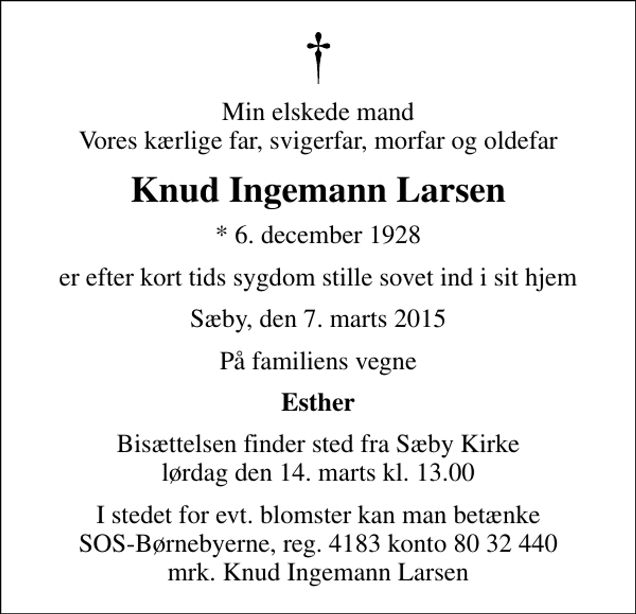 <p>Min elskede mand Vores kærlige far, svigerfar, morfar og oldefar<br />Knud Ingemann Larsen<br />* 6. december 1928<br />er efter kort tids sygdom stille sovet ind i sit hjem<br />Sæby, den 7. marts 2015<br />På familiens vegne<br />Esther<br />Bisættelsen finder sted fra Sæby Kirke lørdag den 14. marts kl. 13.00<br />I stedet for evt. blomster kan man betænke<br />SOS-Børnebyerne reg.4183konto8032440mrk. Knud Ingemann<br />Larsen</p>