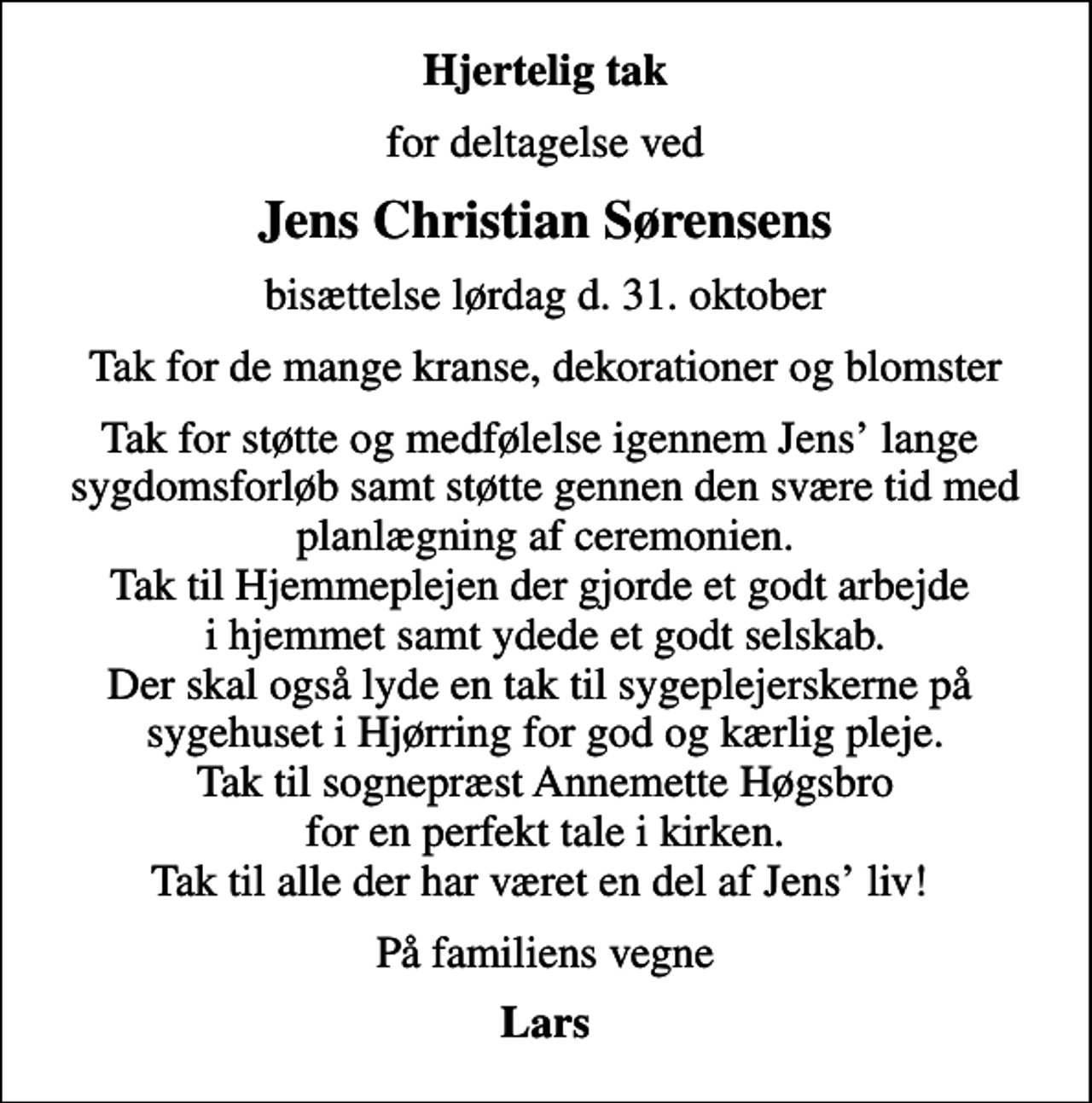 <p>Hjertelig tak<br />for deltagelse ved<br />Jens Christian Sørensens<br />bisættelse lørdag d. 31. oktober<br />Tak for de mange kranse, dekorationer og blomster<br />Tak for støtte og medfølelse igennem Jens lange sygdomsforløb samt støtte gennen den svære tid med planlægning af ceremonien. Tak til Hjemmeplejen der gjorde et godt arbejde i hjemmet samt ydede et godt selskab. Der skal også lyde en tak til sygeplejerskerne på sygehuset i Hjørring for god og kærlig pleje. Tak til sognepræst Annemette Høgsbro for en perfekt tale i kirken. Tak til alle der har været en del af Jens liv!<br />På familiens vegne<br />Lars</p>
