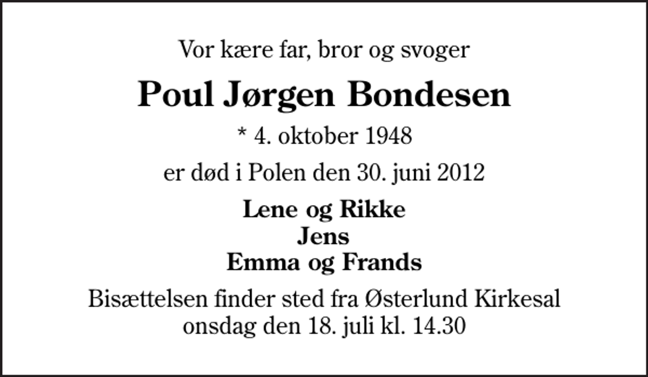 <p>Vor kære far, bror og svoger<br />Poul Jørgen Bondesen<br />* 4. oktober 1948<br />er død i Polen den 30. juni 2012<br />Lene og Rikke Jens Emma og Frands<br />Bisættelsen finder sted fra Østerlund Kirkesal onsdag den 18. juli kl. 14.30</p>