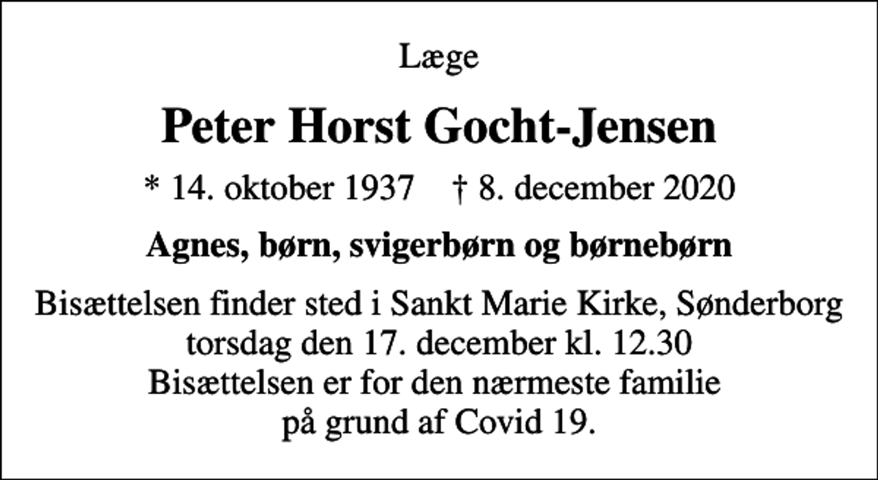 <p>Læge<br />Peter Horst Gocht-Jensen<br />* 14. oktober 1937 ✝ 8. december 2020<br />Agnes, børn, svigerbørn og børnebørn<br />Bisættelsen finder sted i Sankt Marie Kirke, Sønderborg torsdag den 17. december kl. 12.30 Bisættelsen er for den nærmeste familie på grund af Covid 19.</p>