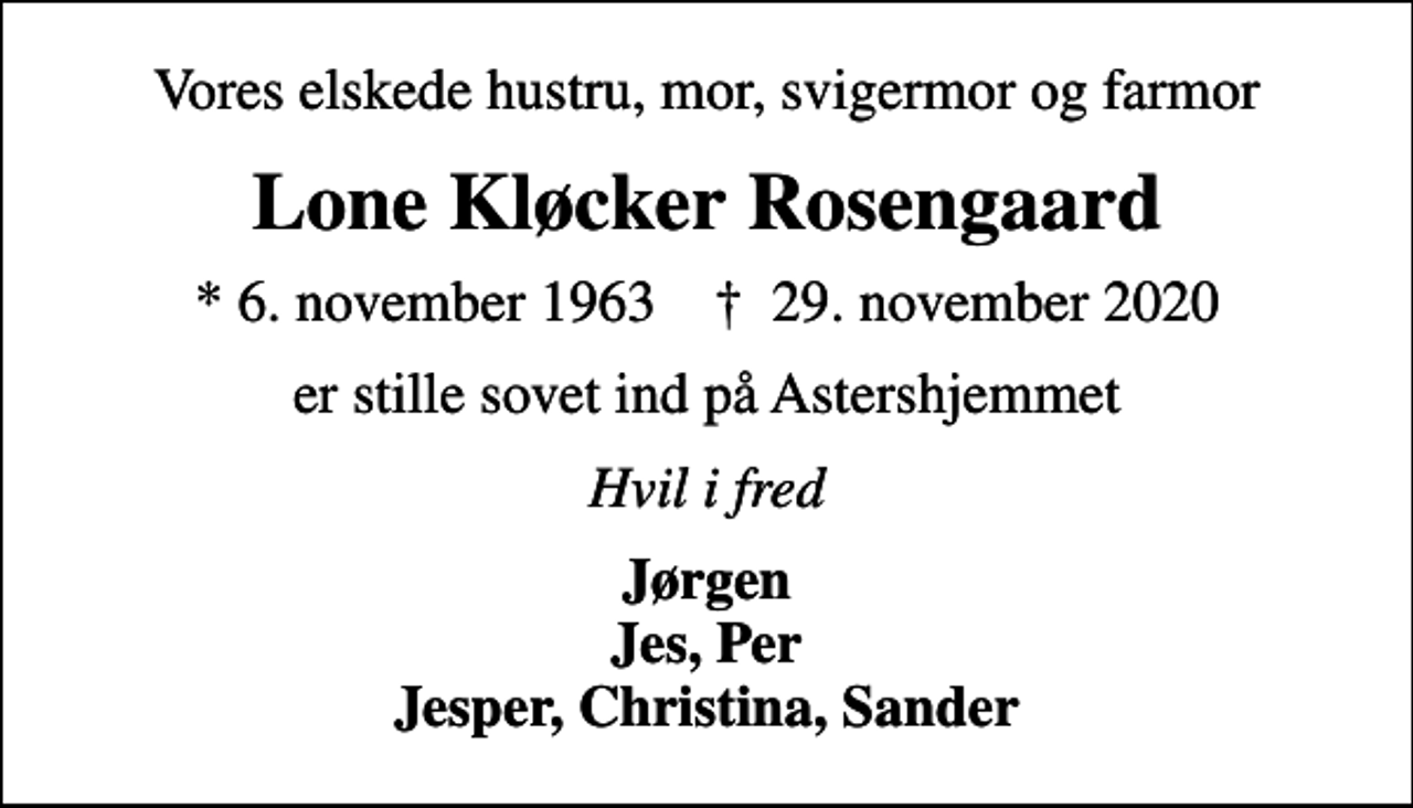 <p>Vores elskede hustru, mor, svigermor og farmor<br />Lone Kløcker Rosengaard<br />* 6. november 1963 ✝ 29. november 2020<br />er stille sovet ind på Astershjemmet<br />Hvil i fred<br />Jørgen Jes, Per Jesper, Christina, Sander</p>