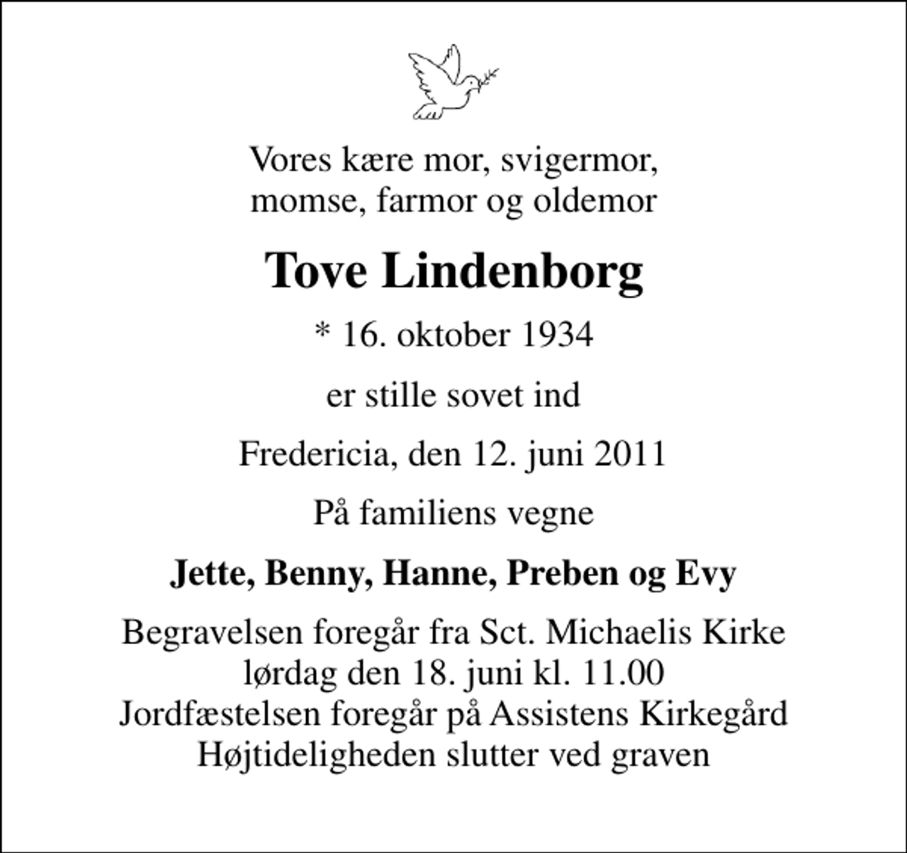 <p>Vores kære mor, svigermor, momse, farmor og oldemor<br />Tove Lindenborg<br />* 16. oktober 1934<br />er stille sovet ind<br />Fredericia, den 12. juni 2011<br />På familiens vegne<br />Jette, Benny, Hanne, Preben og Evy<br />Begravelsen foregår fra Sankt Michaelis Kirke lørdag den 18. juni kl. 11.00 Jordfæstelsen foregår på Assistens Kirkegård Højtideligheden slutter ved graven</p>