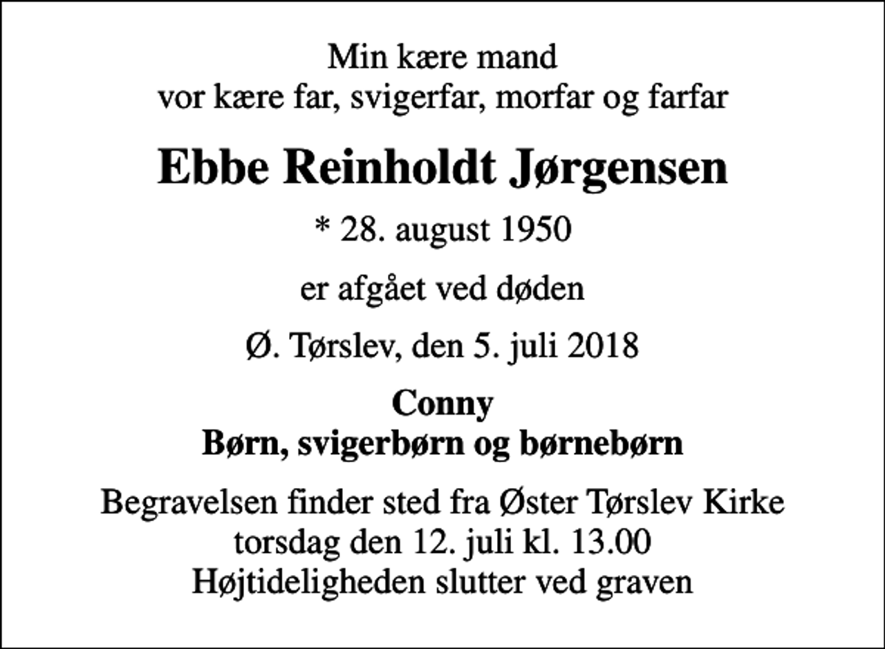 <p>Min kære mand vor kære far, svigerfar, morfar og farfar<br />Ebbe Reinholdt Jørgensen<br />* 28. august 1950<br />er afgået ved døden<br />Ø. Tørslev, den 5. juli 2018<br />Conny Børn, svigerbørn og børnebørn<br />Begravelsen finder sted fra Øster Tørslev Kirke torsdag den 12. juli kl. 13.00 Højtideligheden slutter ved graven</p>