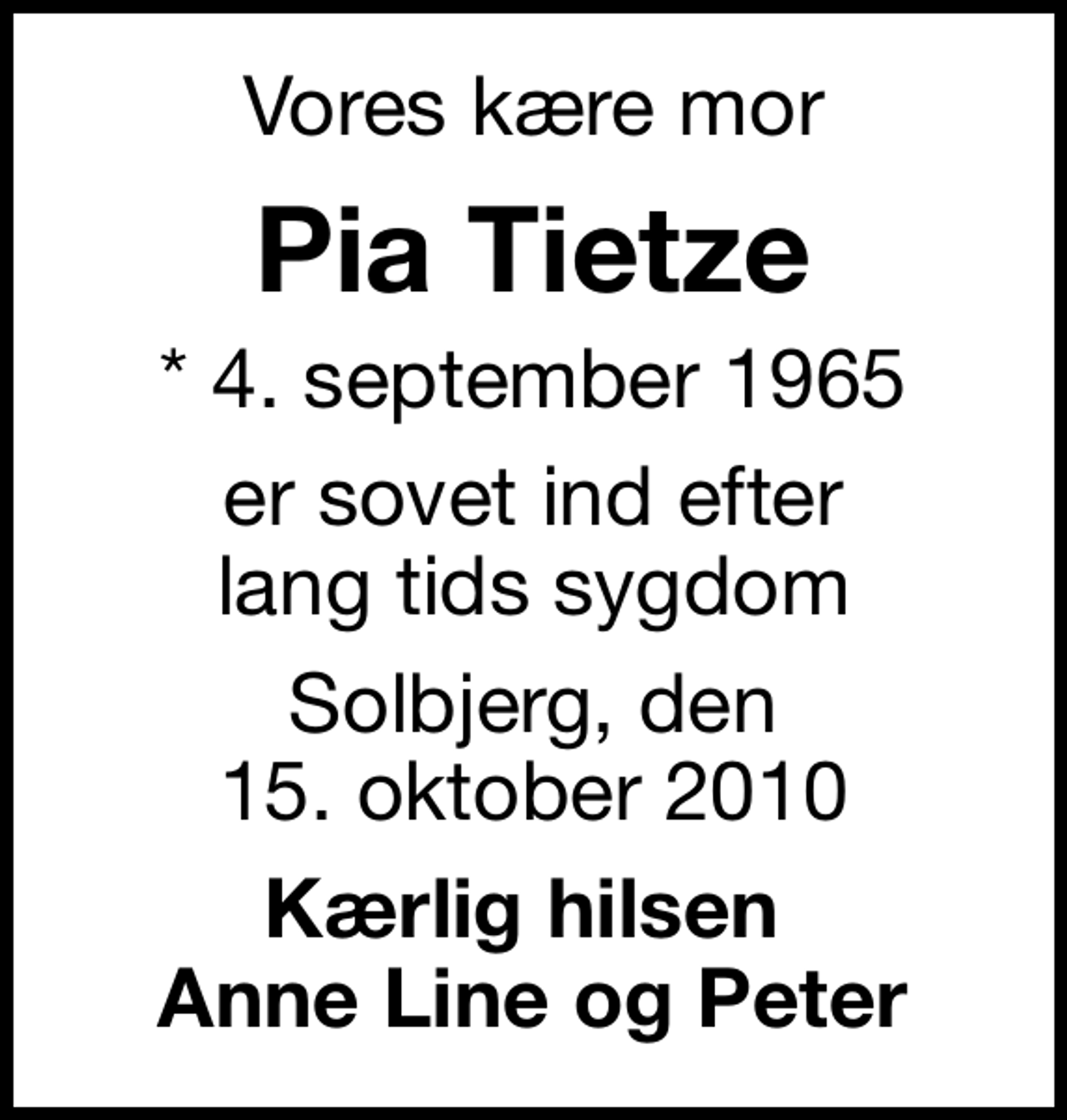 <p>Vores kære mor<br />Pia Tietze<br />* 4. september 1965<br />er sovet ind efter lang tids sygdom<br />Solbjerg, den 15. oktober 2010<br />Kærlig hilsen Anne Line og Peter</p>