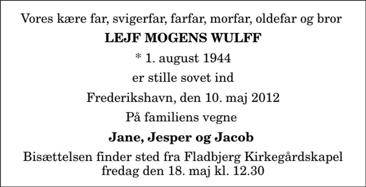 <p>Vores kære far, svigerfar, farfar, morfar, oldefar og bror<br />Lejf Mogens Wulff<br />* 1. august 1944<br />er stille sovet ind<br />Frederikshavn, den 10. maj 2012<br />På familiens vegne<br />Jane, Jesper og Jacob<br />Bisættelsen finder sted fra Fladbjerg Kirkegårdskapel fredag den 18. maj kl. 12.30</p>