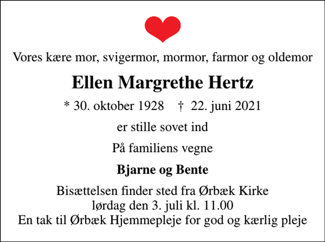 <p>Vores kære mor, svigermor, mormor, farmor og oldemor<br />Ellen Margrethe Hertz<br />* 30. oktober 1928 ✝ 22. juni 2021<br />er stille sovet ind<br />På familiens vegne<br />Bjarne og Bente<br />Bisættelsen finder sted fra Ørbæk Kirke lørdag den 3. juli kl. 11.00 En tak til Ørbæk Hjemmepleje for god og kærlig pleje</p>