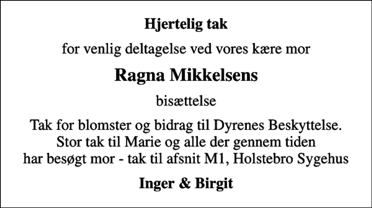 <p>Hjertelig tak<br />for venlig deltagelse ved vores kære mor<br />Ragna Mikkelsens<br />bisættelse<br />Tak for blomster og bidrag til Dyrenes Beskyttelse. Stor tak til Marie og alle der gennem tiden har besøgt mor - tak til afsnit M1, Holstebro Sygehus<br />Inger &amp; Birgit</p>