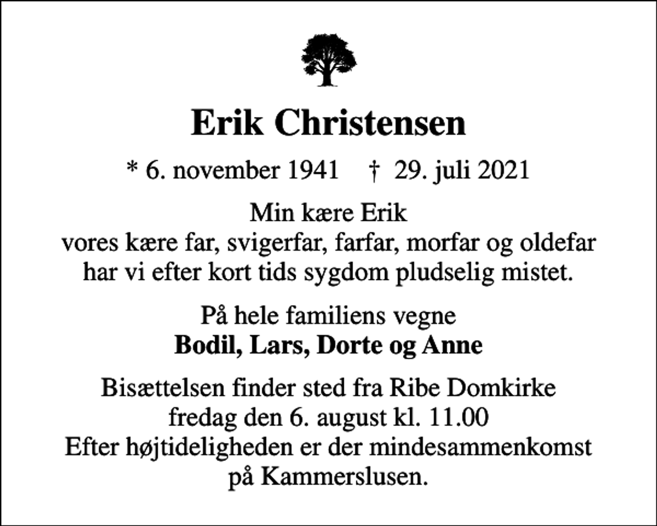 <p>Erik Christensen<br />* 6. november 1941 ✝ 29. juli 2021<br />Min kære Erik vores kære far, svigerfar, farfar, morfar og oldefar har vi efter kort tids sygdom pludselig mistet.<br />På hele familiens vegne <em>Bodil, Lars, Dorte og Anne<br />Bisættelsen finder sted fra Ribe Domkirke fredag den 6. august kl. 11.00 Efter højtideligheden er der mindesammenkomst på Kammerslusen.</em></p>