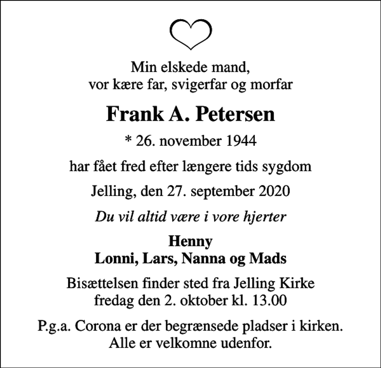 <p>Min elskede mand, vor kære far, svigerfar og morfar<br />Frank A. Petersen<br />* 26. november 1944<br />har fået fred efter længere tids sygdom<br />Jelling, den 27. september 2020<br />Du vil altid være i vore hjerter<br />Henny Lonni, Lars, Nanna og Mads<br />Bisættelsen finder sted fra Jelling Kirke fredag den 2. oktober kl. 13.00<br />P.g.a. Corona er der begrænsede pladser i kirken. Alle er velkomne udenfor.</p>