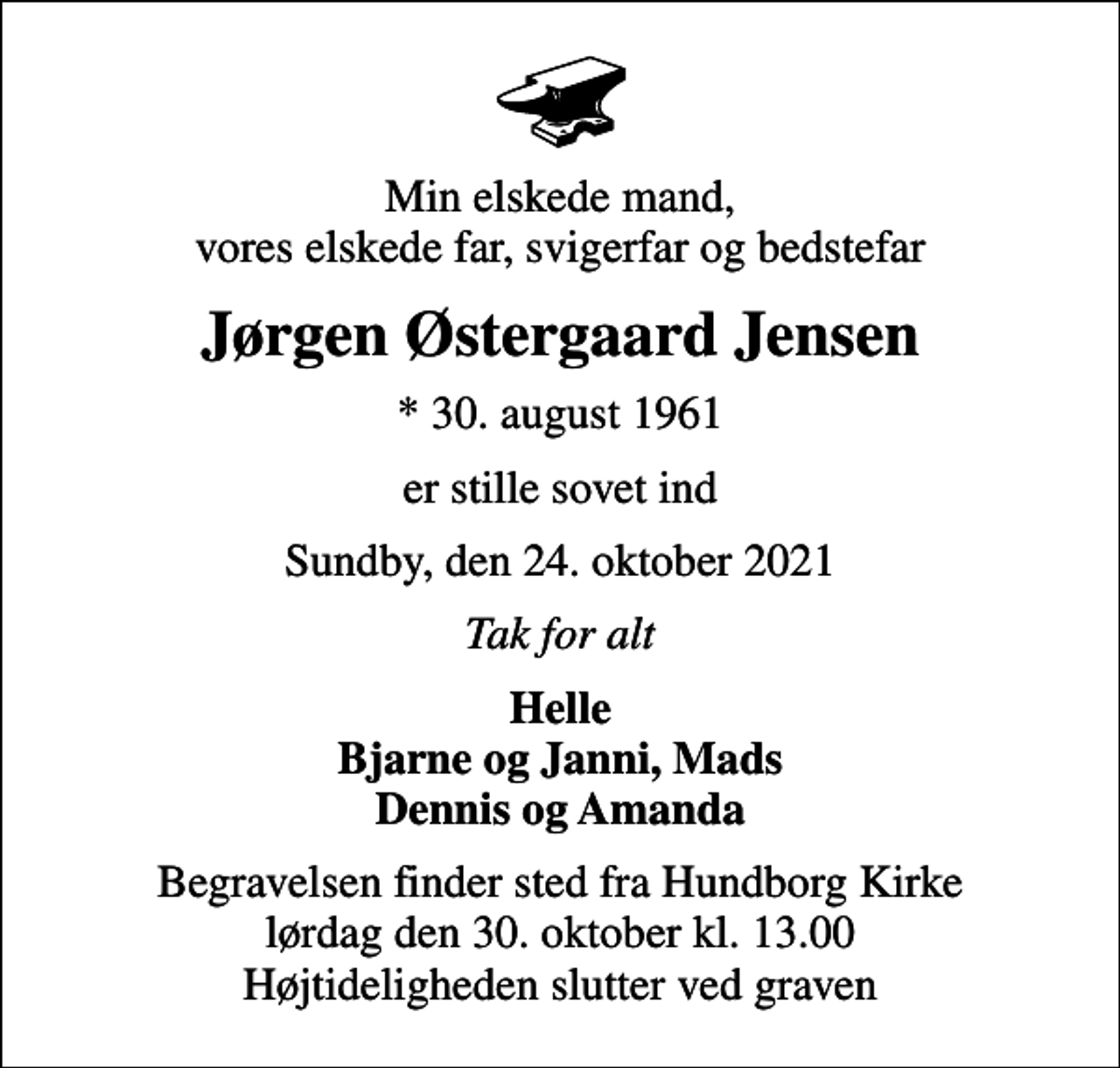 <p>Min elskede mand, vores elskede far, svigerfar og bedstefar<br />Jørgen Østergaard Jensen<br />* 30. august 1961<br />er stille sovet ind<br />Sundby, den 24. oktober 2021<br />Tak for alt<br />Helle Bjarne og Janni, Mads Dennis og Amanda<br />Begravelsen finder sted fra Hundborg Kirke lørdag den 30. oktober kl. 13.00 Højtideligheden slutter ved graven</p>