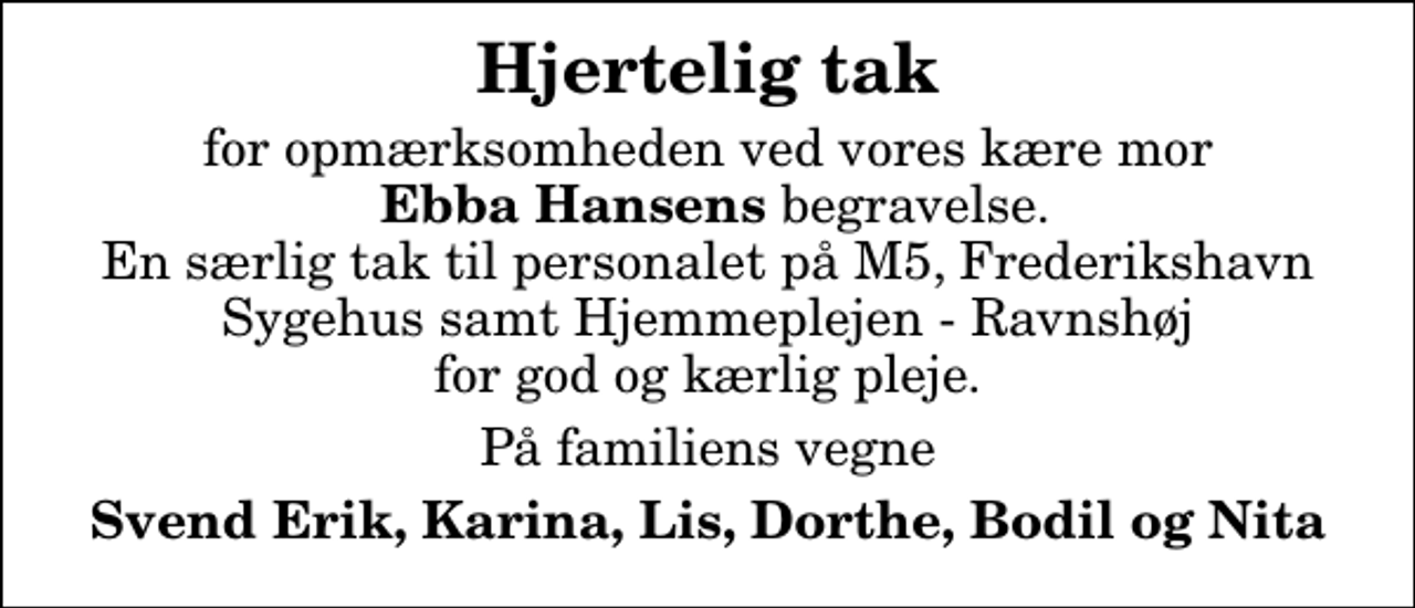 <p>Hjertelig tak<br />for opmærksomheden ved vores kære mor <em> Ebba Hansens </em>begravelse. En særlig tak til personalet på M5, Frederikshavn Sygehus samt Hjemmeplejen - Ravnshøj for god og kærlig pleje.<br />På familiens vegne<br />Svend Erik, Karina, Lis, Dorthe, Bodil og Nita</p>