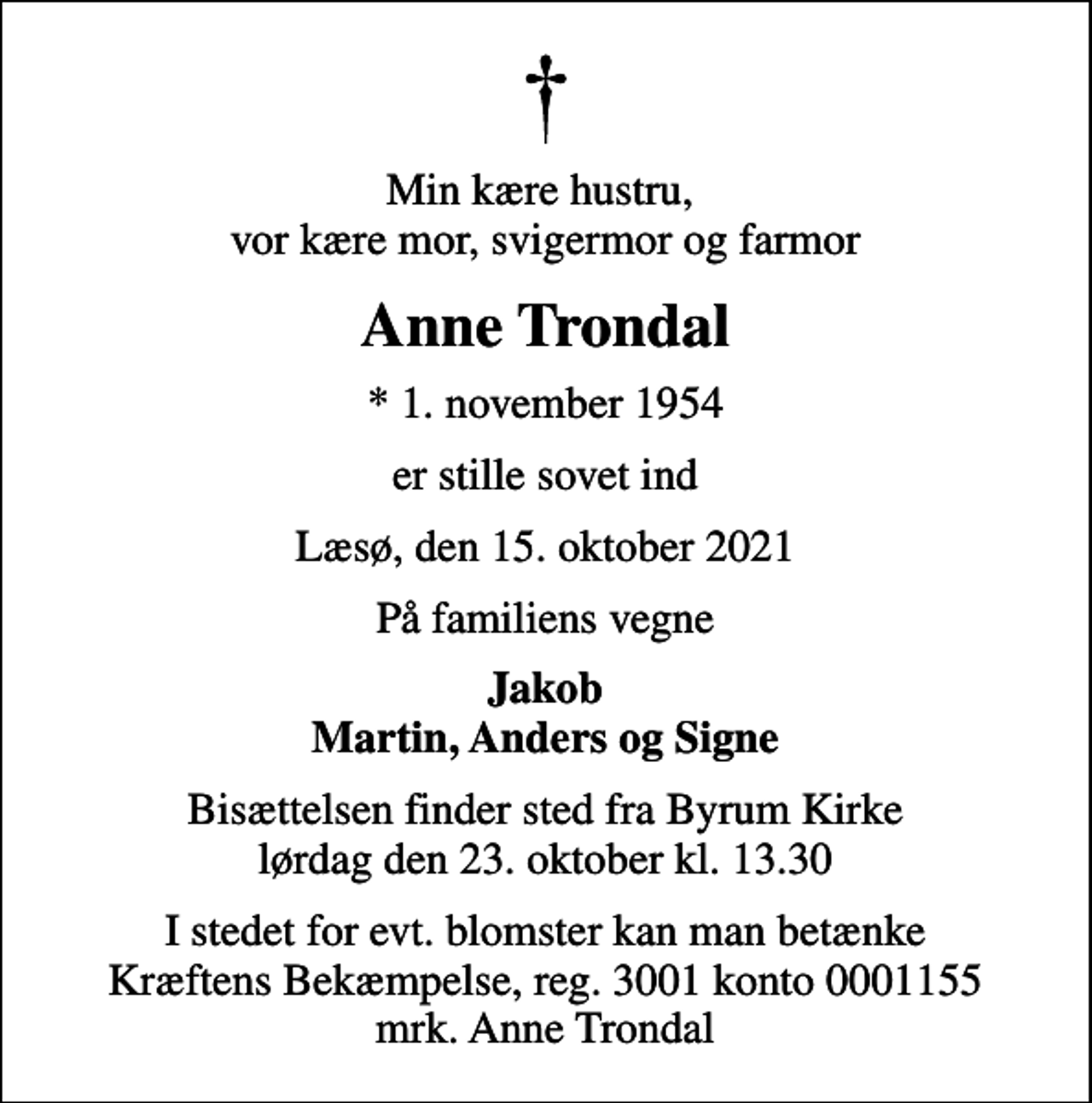 <p>Min kære hustru, vor kære mor, svigermor og farmor<br />Anne Trondal<br />* 1. november 1954<br />er stille sovet ind<br />Læsø, den 15. oktober 2021<br />På familiens vegne<br />Jakob Martin, Anders og Signe<br />Bisættelsen finder sted fra Byrum Kirke lørdag den 23. oktober kl. 13.30<br />I stedet for evt. blomster kan man betænke<br />Kræftens Bekæmpelse reg.3001konto0001155mrk. Anne<br />Trondal</p>