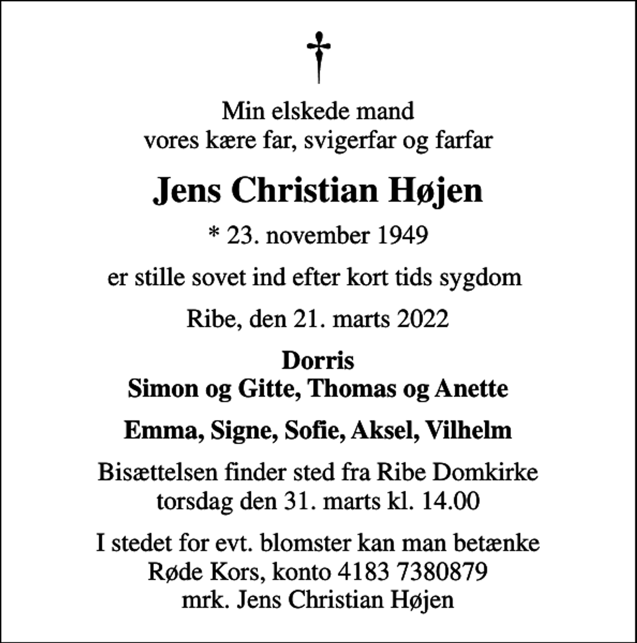 <p>Min elskede mand vores kære far, svigerfar og farfar<br />Jens Christian Højen<br />* 23. november 1949<br />er stille sovet ind efter kort tids sygdom<br />Ribe, den 21. marts 2022<br />Dorris Simon og Gitte, Thomas og Anette<br />Bisættelsen finder sted fra Ribe Domkirke torsdag den 31. marts kl. 14.00<br />I stedet for evt. blomster kan man betænke<br />Røde Kors konto41837380879mrk. Jens Christian<br />Højen</p>
