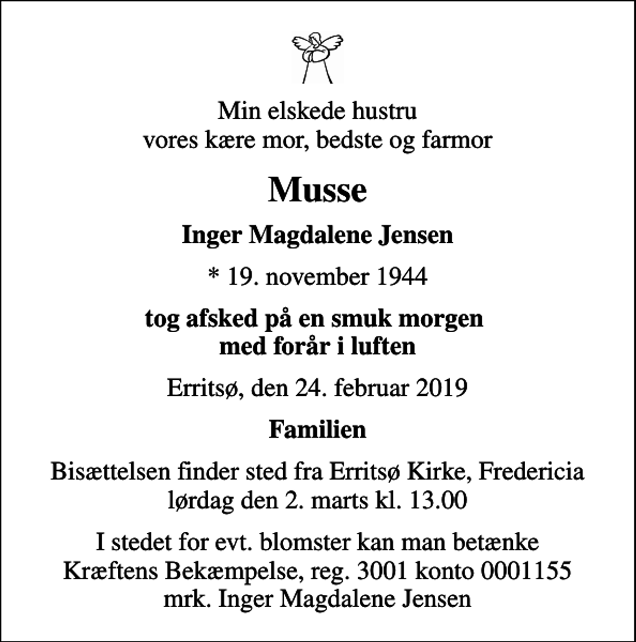 <p>Min elskede hustru vores kære mor, bedste og farmor<br />Musse<br />Inger Magdalene Jensen<br />* 19. november 1944<br />tog afsked på en smuk morgen med forår i luften<br />Erritsø, den 24. februar 2019<br />Familien<br />Bisættelsen finder sted fra Erritsø Kirke, Fredericia lørdag den 2. marts kl. 13.00<br />I stedet for evt. blomster kan man betænke<br />Kræftens Bekæmpelse reg.3001konto0001155mrk. Inger Magdalene<br />Jensen</p>