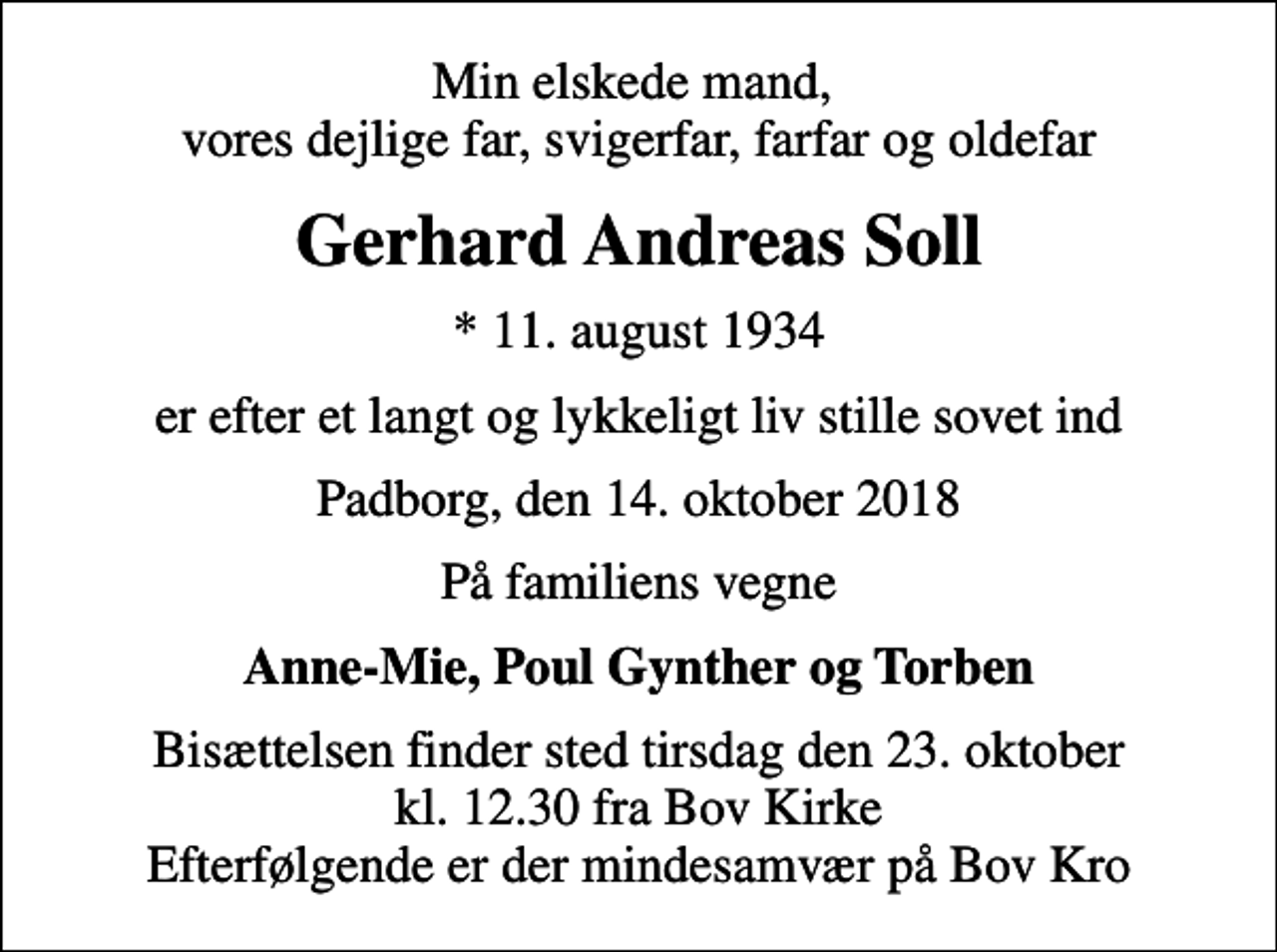 <p>Min elskede mand, vores dejlige far, svigerfar, farfar og oldefar<br />Gerhard Andreas Soll<br />* 11. august 1934<br />er efter et langt og lykkeligt liv stille sovet ind<br />Padborg, den 14. oktober 2018<br />På familiens vegne<br />Anne-Mie, Poul Gynther og Torben<br />Bisættelsen finder sted tirsdag den 23. oktober kl. 12.30 fra Bov Kirke Efterfølgende er der mindesamvær på Bov Kro</p>