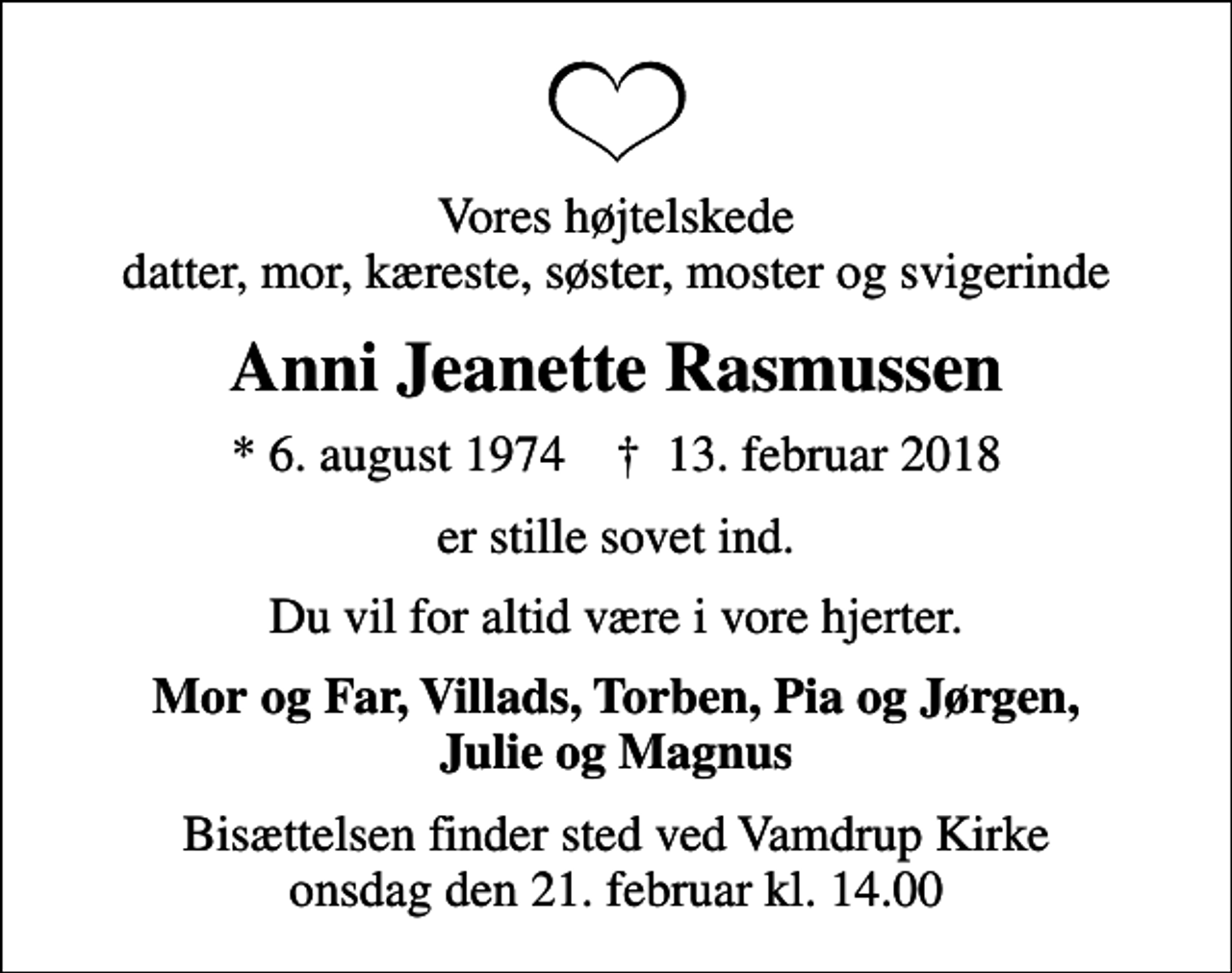 <p>Vores højtelskede datter, mor, kæreste, søster, moster og svigerinde<br />Anni Jeanette Rasmussen<br />* 6. august 1974 ✝ 13. februar 2018<br />er stille sovet ind.<br />Du vil for altid være i vore hjerter.<br />Mor og Far, Villads, Torben, Pia og Jørgen, Julie og Magnus<br />Bisættelsen finder sted ved Vamdrup Kirke onsdag den 21. februar kl. 14.00</p>