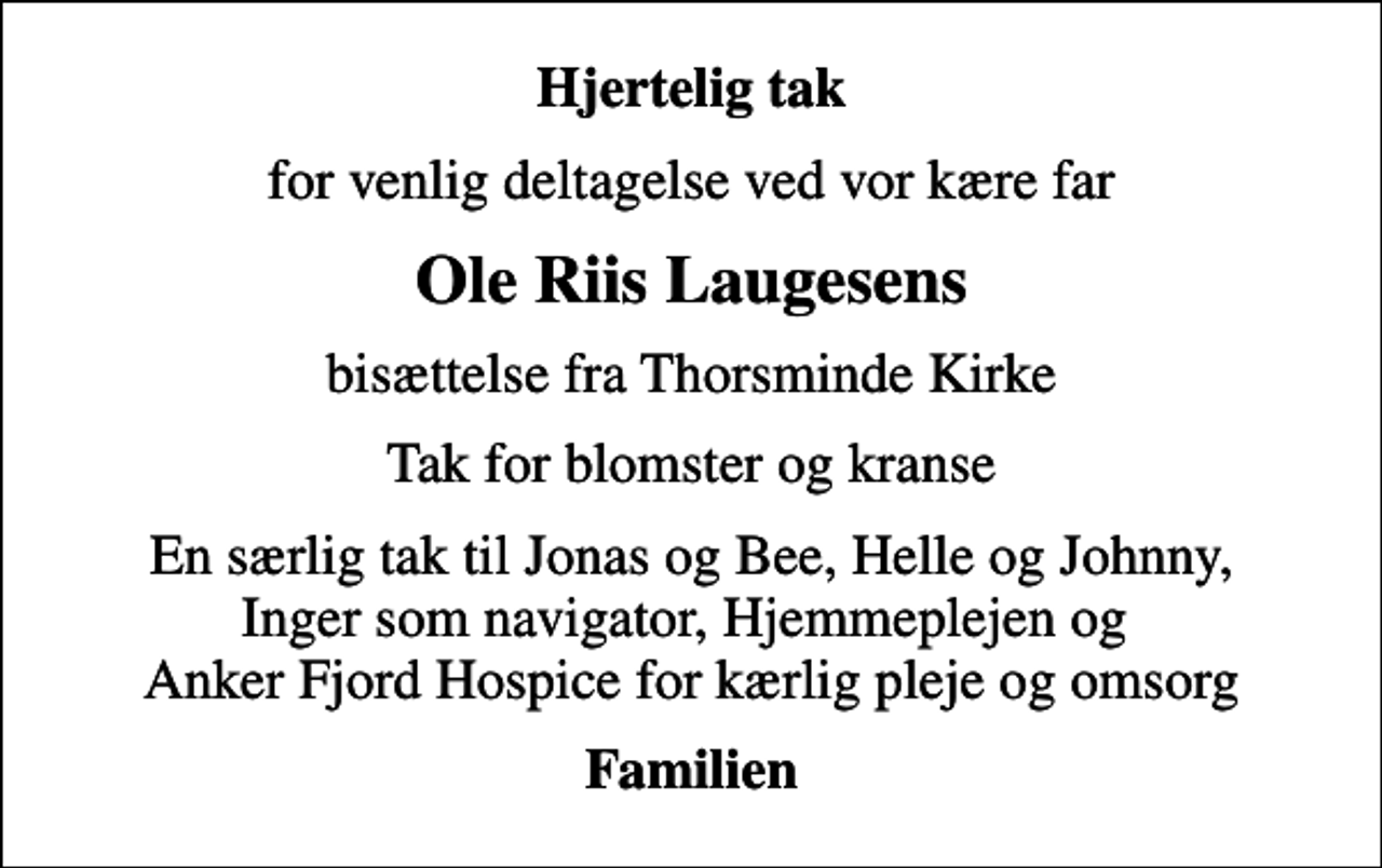 <p>Hjertelig tak<br />for venlig deltagelse ved vor kære far<br />Ole Riis Laugesens<br />bisættelse fra Thorsminde Kirke<br />Tak for blomster og kranse<br />En særlig tak til Jonas og Bee, Helle og Johnny, Inger som navigator, Hjemmeplejen og Anker Fjord Hospice for kærlig pleje og omsorg<br />Familien</p>