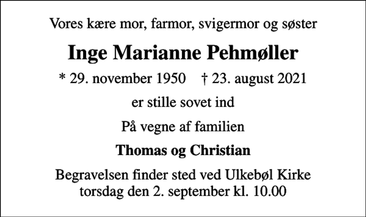 <p>Vores kære mor, farmor, svigermor og søster<br />Inge Marianne Pehmøller<br />* 29. november 1950 ✝ 23. august 2021<br />er stille sovet ind<br />På vegne af familien<br />Thomas og Christian<br />Begravelsen finder sted ved Ulkebøl Kirke torsdag den 2. september kl. 10.00</p>