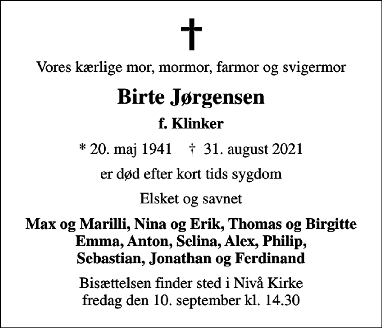 <p>Vores kærlige mor, mormor, farmor og svigermor<br />Birte Jørgensen<br />f. Klinker<br />* 20. maj 1941 ✝ 31. august 2021<br />er død efter kort tids sygdom<br />Elsket og savnet<br />Max og Marilli, Nina og Erik, Thomas og Birgitte Emma, Anton, Selina, Alex, Philip, Sebastian, Jonathan og Ferdinand<br />Bisættelsen finder sted i Nivå Kirke fredag den 10. september kl. 14.30</p>