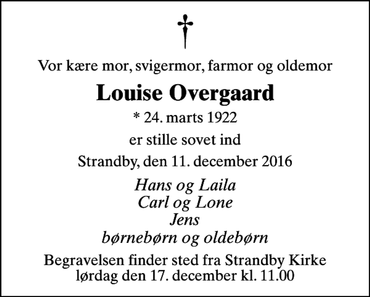 <p>Vor kære mor, svigermor, farmor og oldemor<br />Louise Overgaard<br />* 24. marts 1922<br />er stille sovet ind<br />Strandby, den 11. december 2016<br />Hans og Laila Carl og Lone Jens børnebørn og oldebørn<br />Begravelsen finder sted fra Strandby Kirke lørdag den 17. december kl. 11.00</p>