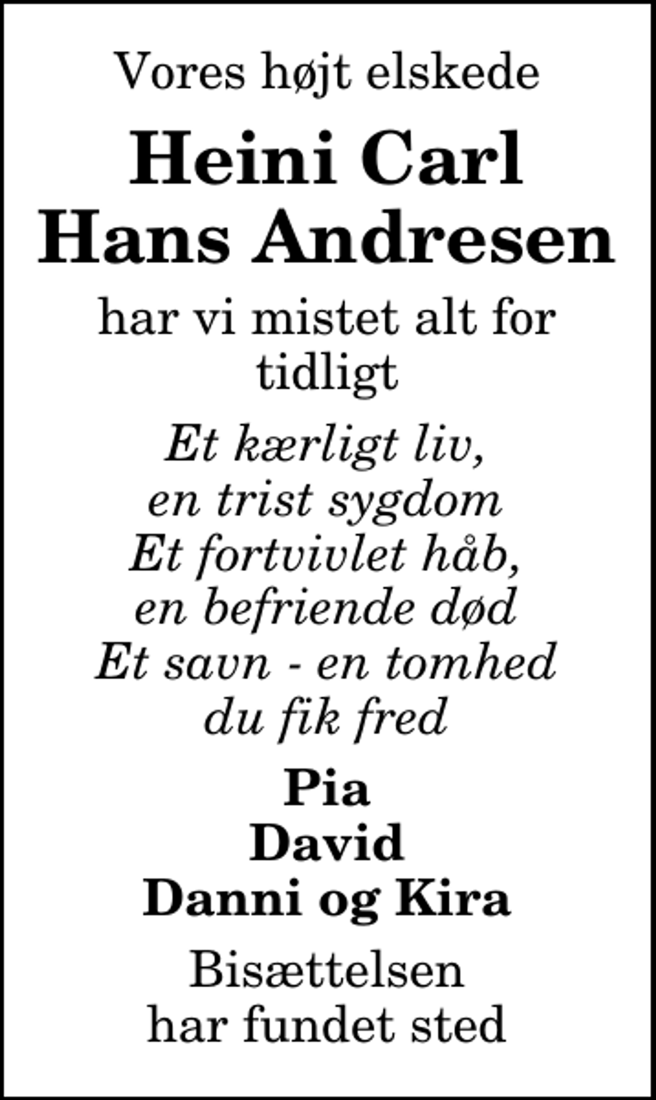 <p>Vores højt elskede<br />Heini Carl Hans Andresen<br />har vi mistet alt for tidligt<br />Et kærligt liv, en trist sygdom Et fortvivlet håb, en befriende død Et savn - en tomhed du fik fred<br />Pia David Danni og Kira<br />Bisættelsen har fundet sted</p>