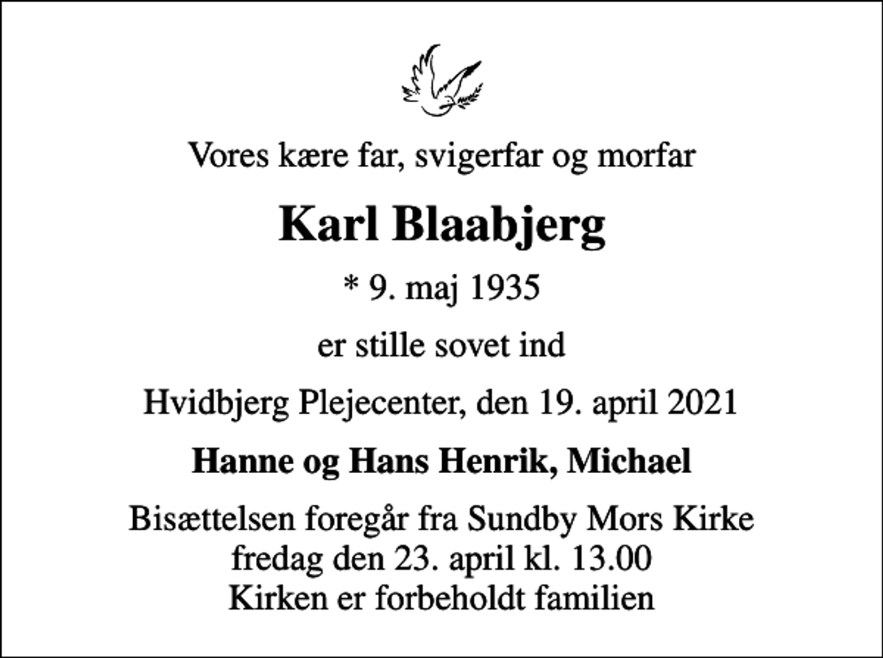 <p>Vores kære far, svigerfar og morfar<br />Karl Blaabjerg<br />* 9. maj 1935<br />er stille sovet ind<br />Hvidbjerg Plejecenter, den 19. april 2021<br />Hanne og Hans Henrik, Michael<br />Bisættelsen foregår fra Sundby Mors Kirke fredag den 23. april kl. 13.00 Kirken er forbeholdt familien</p>