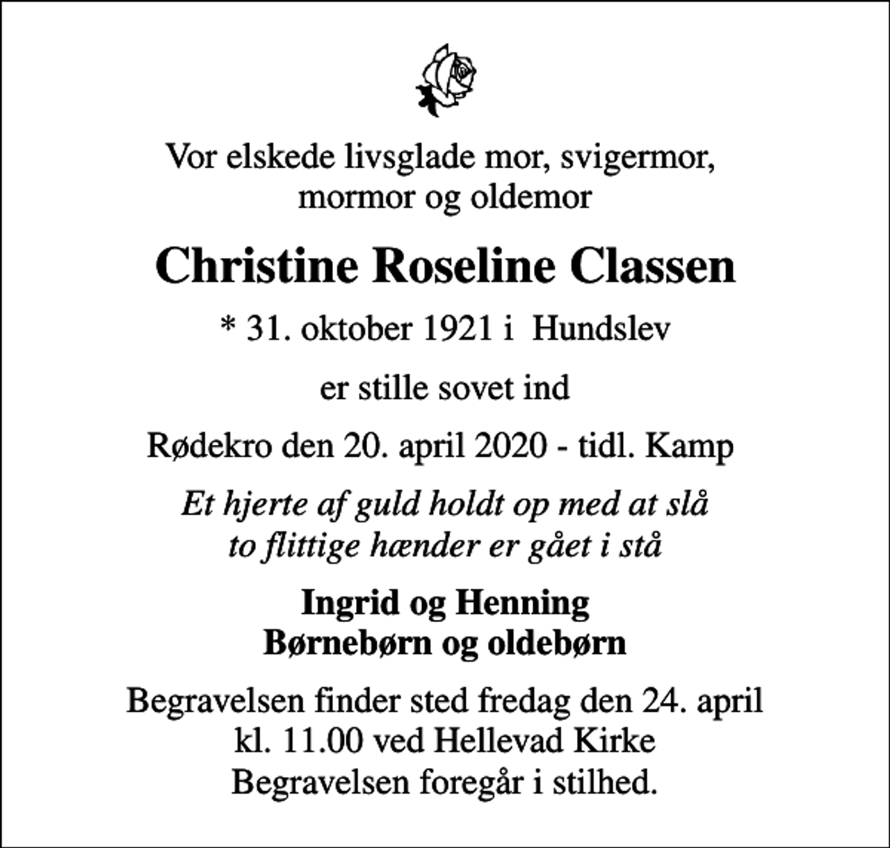 <p>Vor elskede livsglade mor, svigermor, mormor og oldemor<br />Christine Roseline Classen<br />* 31. oktober 1921 i Hundslev<br />er stille sovet ind<br />Rødekro den 20. april 2020 - tidl. Kamp<br />Et hjerte af guld holdt op med at slå to flittige hænder er gået i stå<br />Ingrid og Henning Børnebørn og oldebørn<br />Begravelsen finder sted fredag den 24. april kl. 11.00 ved Hellevad Kirke Begravelsen foregår i stilhed.</p>
