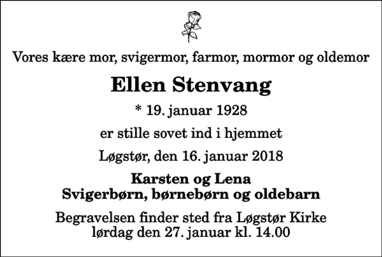 <p>Vores kære mor, svigermor, farmor, mormor og oldemor<br />Ellen Stenvang<br />* 19. januar 1928<br />er stille sovet ind i hjemmet<br />Løgstør, den 16. januar 2018<br />Karsten og Lena Svigerbørn, børnebørn og oldebarn<br />Begravelsen finder sted fra Løgstør Kirke lørdag den 27. januar kl. 14.00</p>