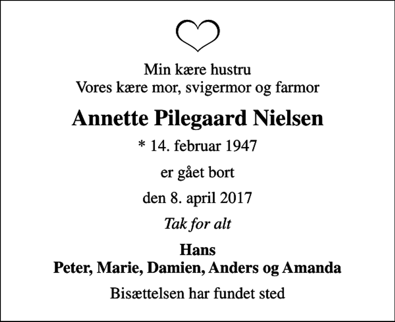 <p>Min kære hustru Vores kære mor, svigermor og farmor<br />Annette Pilegaard Nielsen<br />* 14. februar 1947<br />er gået bort<br />den 8. april 2017<br />Tak for alt<br />Hans Peter, Marie, Damien, Anders og Amanda<br />Bisættelsen har fundet sted</p>