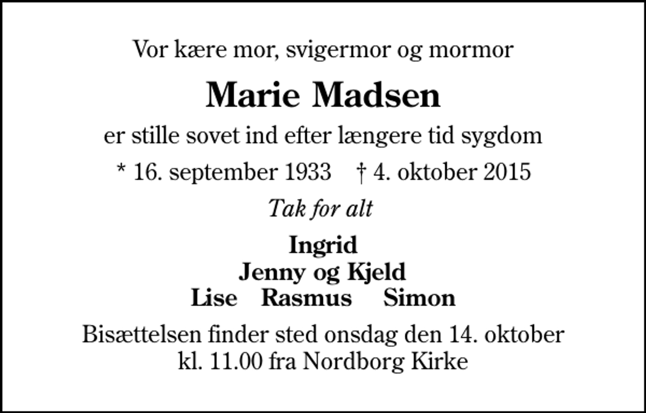 <p>Vor kære mor, svigermor og mormor<br />Marie Madsen<br />er stille sovet ind efter længere tid sygdom<br />* 16. september 1933 ✝ 4. oktober 2015<br />Tak for alt<br />Ingrid Jenny og Kjeld Lise Rasmus Simon<br />Bisættelsen finder sted onsdag den 14. oktober kl. 11.00 fra Nordborg Kirke</p>