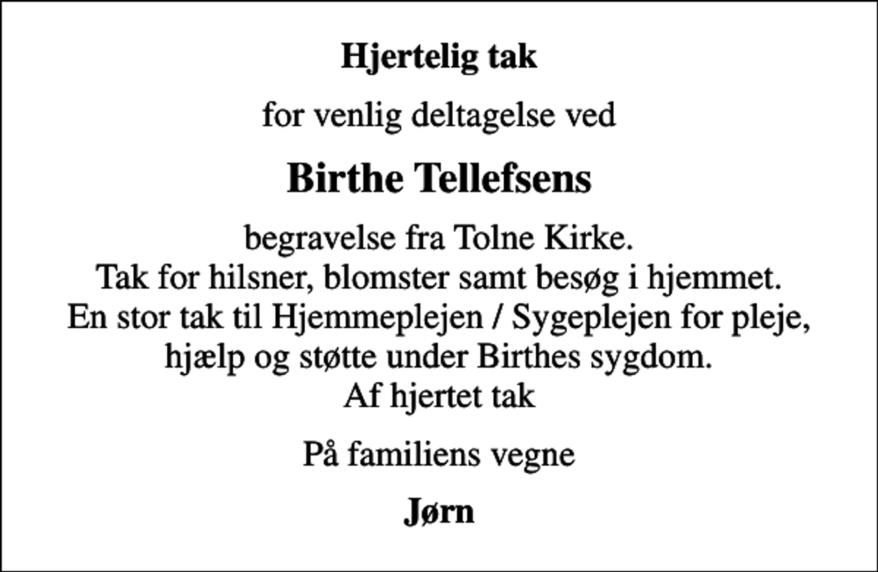 <p>Hjertelig tak<br />for venlig deltagelse ved<br />Birthe Tellefsens<br />begravelse fra Tolne Kirke. Tak for hilsner, blomster samt besøg i hjemmet. En stor tak til Hjemmeplejen / Sygeplejen for pleje, hjælp og støtte under Birthes sygdom. Af hjertet tak<br />På familiens vegne<br />Jørn</p>