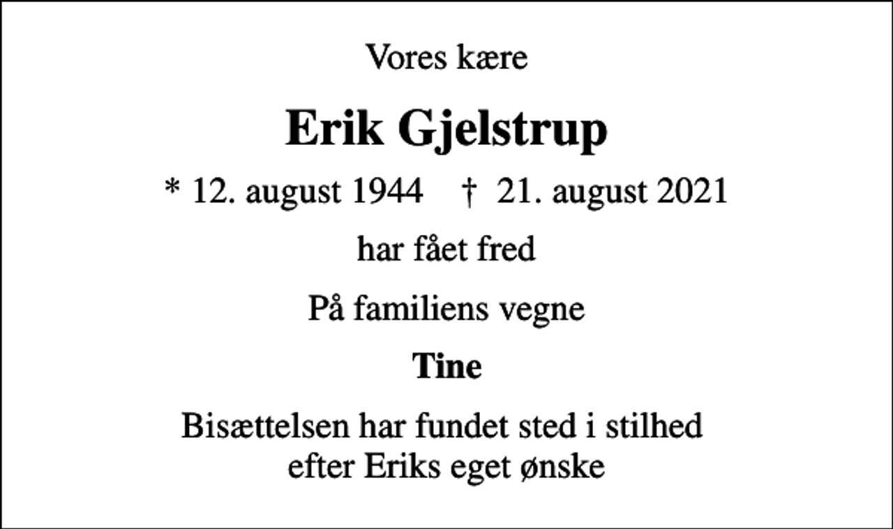 <p>Vores kære<br />Erik Gjelstrup<br />* 12. august 1944 ✝ 21. august 2021<br />har fået fred<br />På familiens vegne<br />Tine<br />Bisættelsen har fundet sted i stilhed efter Eriks eget ønske</p>