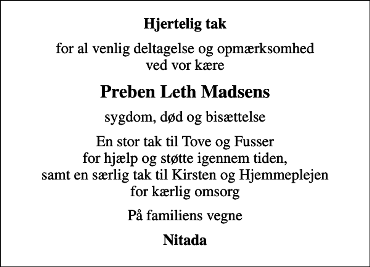 <p>Hjertelig tak<br />for al venlig deltagelse og opmærksomhed ved vor kære<br />Preben Leth Madsens<br />sygdom, død og bisættelse<br />En stor tak til Tove og Fusser for hjælp og støtte igennem tiden, samt en særlig tak til Kirsten og Hjemmeplejen for kærlig omsorg<br />På familiens vegne<br />Nitada</p>