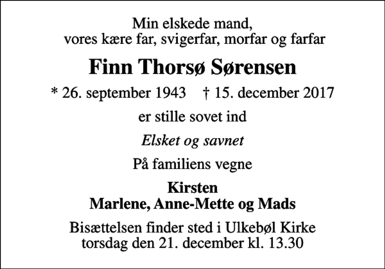 <p>Min elskede mand, vores kære far, svigerfar, morfar og farfar<br />Finn Thorsø Sørensen<br />* 26. september 1943 ✝ 15. december 2017<br />er stille sovet ind<br />Elsket og savnet<br />På familiens vegne<br />Kirsten Marlene, Anne-Mette og Mads<br />Bisættelsen finder sted i Ulkebøl Kirke torsdag den 21. december kl. 13.30</p>