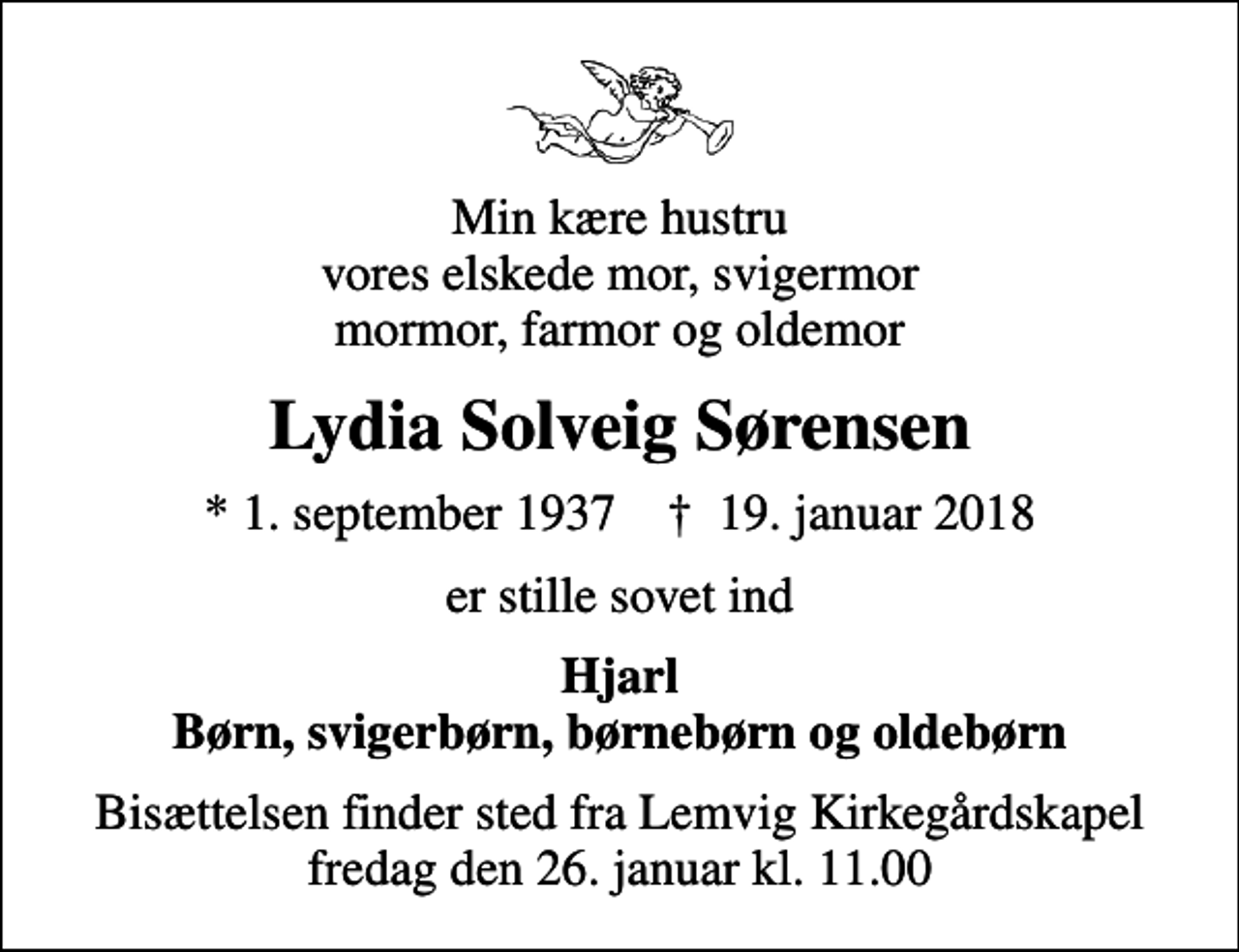<p>Min kære hustru vores elskede mor, svigermor mormor, farmor og oldemor<br />Lydia Solveig Sørensen<br />* 1. september 1937 ✝ 19. januar 2018<br />er stille sovet ind<br />Hjarl Børn, svigerbørn, børnebørn og oldebørn<br />Bisættelsen finder sted fra Lemvig Kirkegårdskapel fredag den 26. januar kl. 11.00</p>