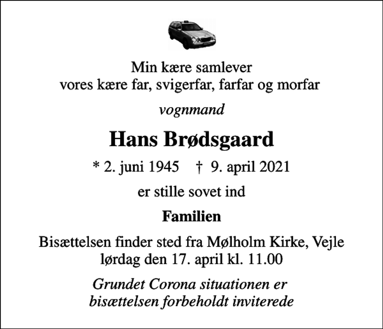 <p>Min kære samlever vores kære far, svigerfar, farfar og morfar<br />vognmand<br />Hans Brødsgaard<br />* 2. juni 1945 ✝ 9. april 2021<br />er stille sovet ind<br />Familien<br />Bisættelsen finder sted fra Mølholm Kirke, Vejle lørdag den 17. april kl. 11.00<br />Grundet Corona situationen er bisættelsen forbeholdt inviterede</p>