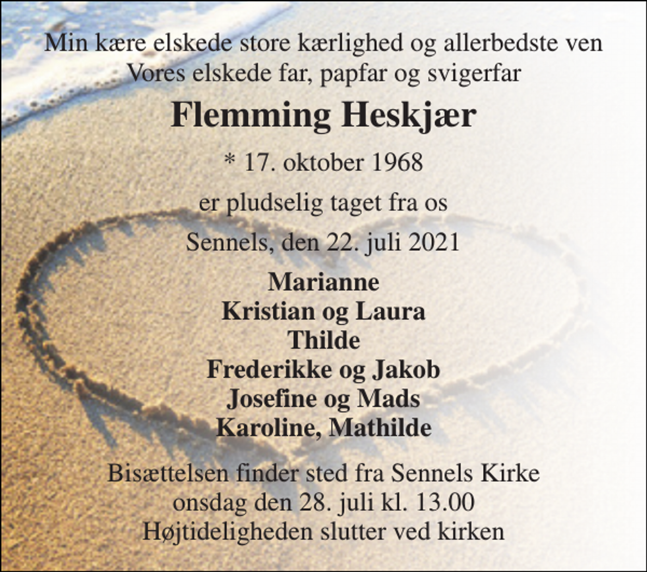<p>Min kære elskede store kærlighed og allerbedste ven Vores elskede far, papfar og svigerfar<br />Flemming Heskjær<br />*​ 17. oktober 1968<br />er pludselig taget fra os<br />Sennels, den 22. juli 2021<br />Marianne Kristian og Laura Thilde Frederikke og Jakob Josefine og Mads Karoline, Mathilde<br />Bisættelsen​ finder sted fra Sennels Kirke​ onsdag den 28. juli​ kl. 13.00 Højtideligheden slutter ved kirken</p>