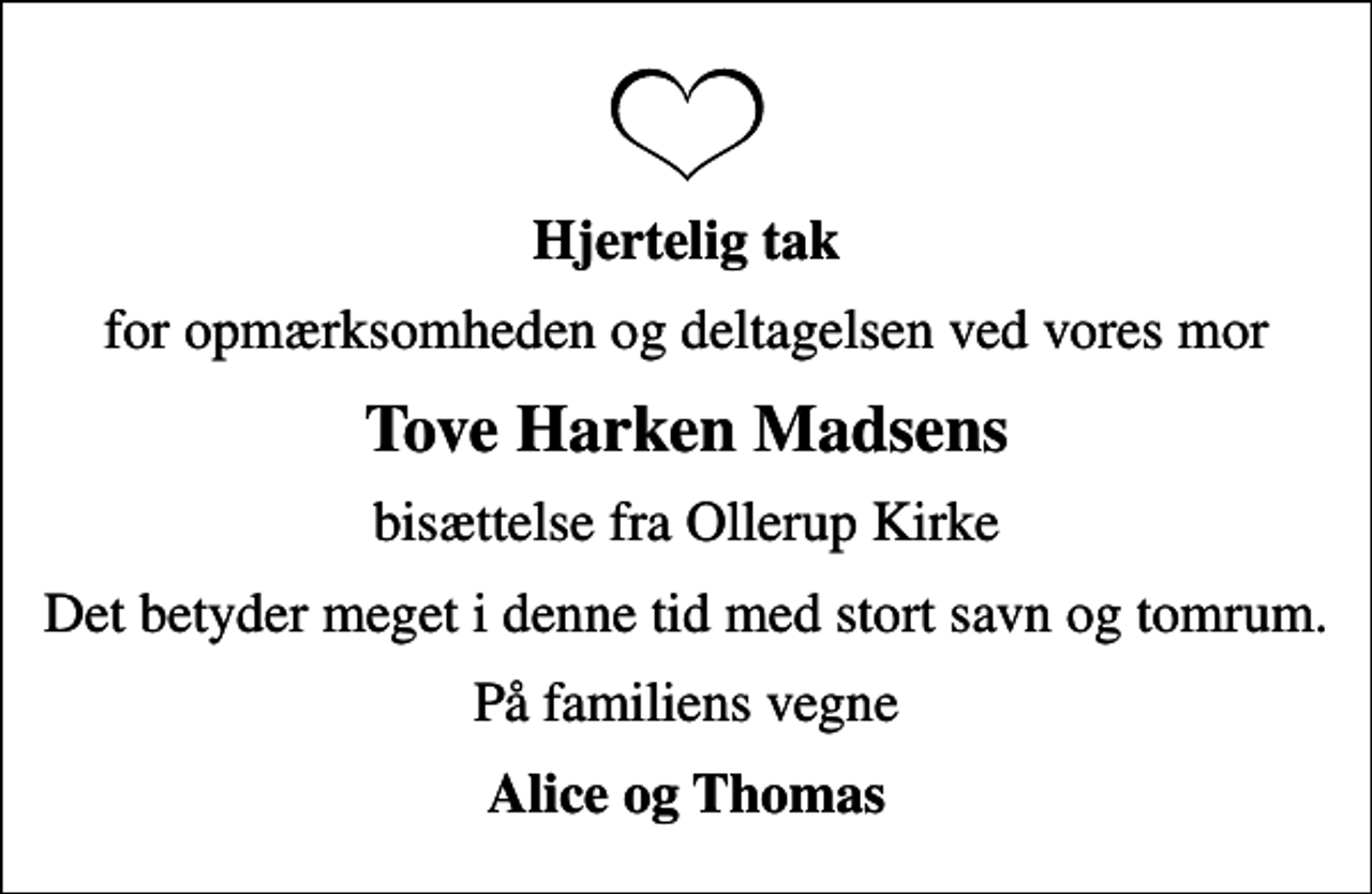 <p>Hjertelig tak<br />for opmærksomheden og deltagelsen ved vores mor<br />Tove Harken Madsens<br />bisættelse fra Ollerup Kirke<br />Det betyder meget i denne tid med stort savn og tomrum.<br />På familiens vegne<br />Alice og Thomas</p>