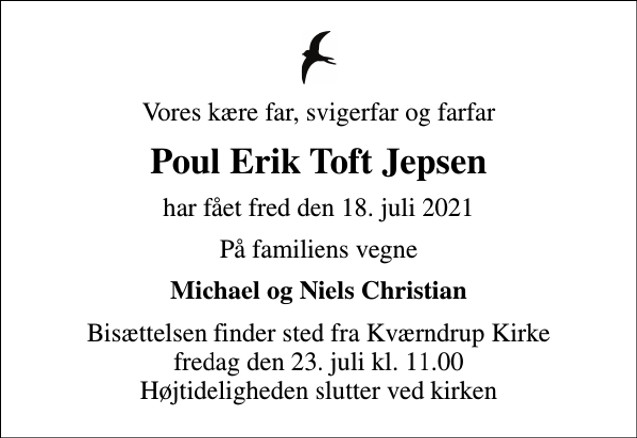 <p>Vores kære far, svigerfar og farfar<br />Poul Erik Toft Jepsen<br />har fået fred den 18. juli 2021<br />På familiens vegne<br />Michael og Niels Christian<br />Bisættelsen finder sted fra Kværndrup Kirke fredag den 23. juli kl. 11.00 Højtideligheden slutter ved kirken</p>