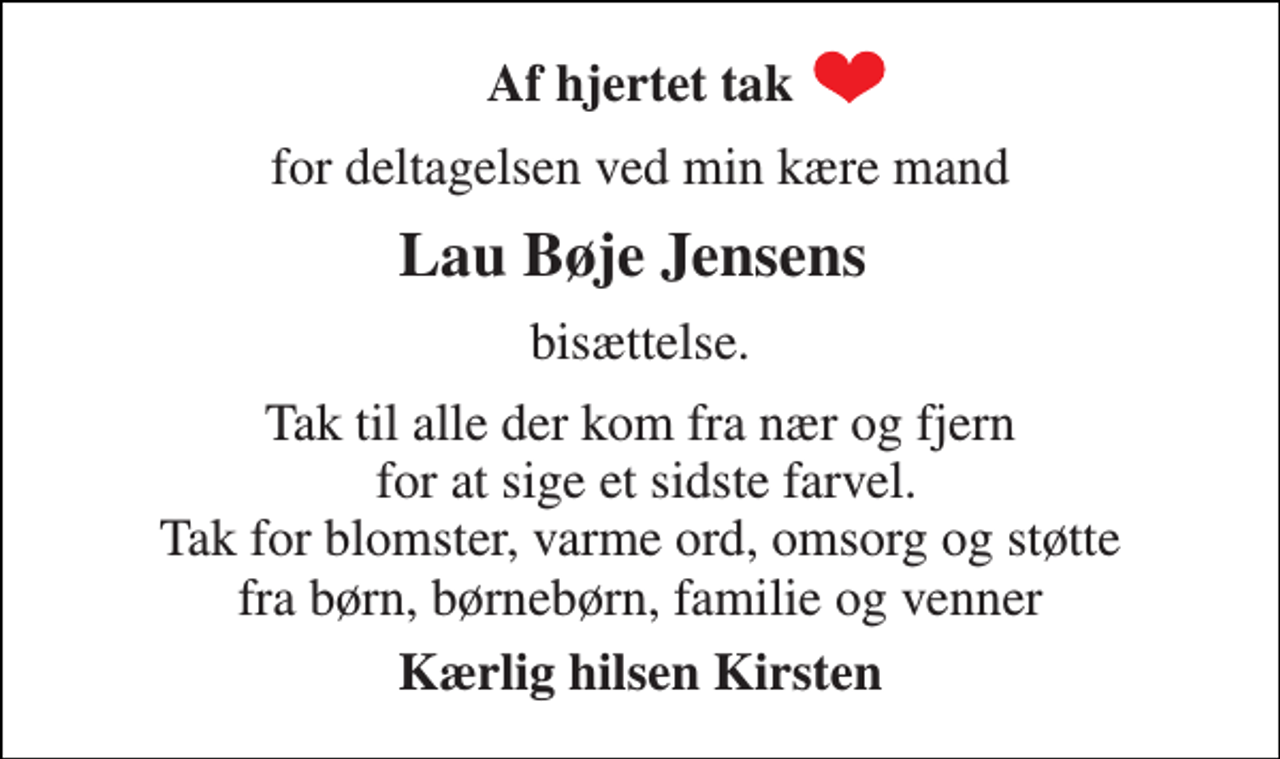<p>Af hjertet tak<br />for deltagelsen ved min kære mand<br />Lau Bøje Jensens<br />bisættelse.<br />Tak til alle der kom fra nær og fjern for at sige et sidste farvel. Tak for blomster, varme ord, omsorg og støtte fra børn, børnebørn, familie og venner<br />Kærlig hilsen Kirsten</p>