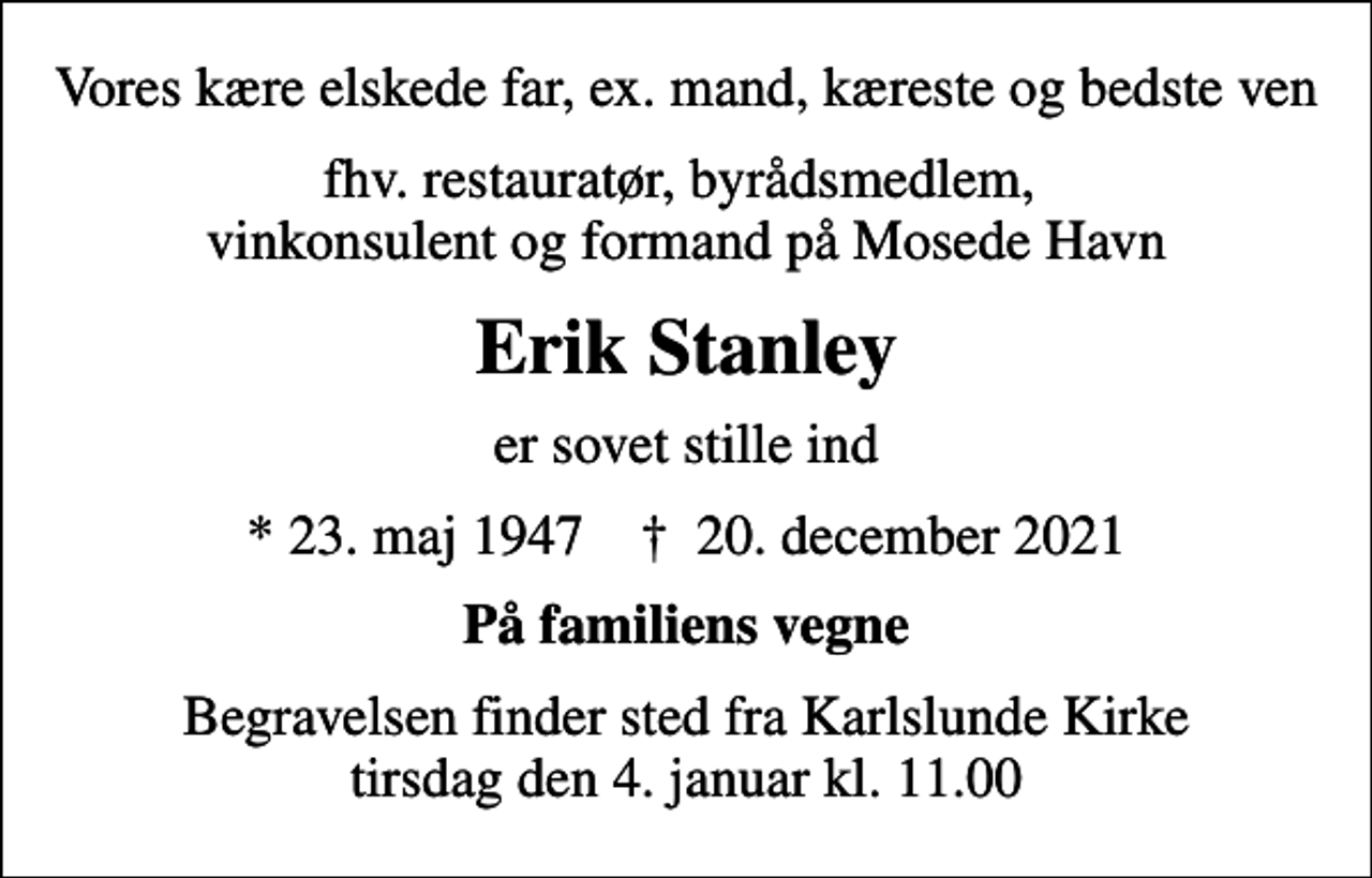 <p>Vores kære elskede far, ex. mand, kæreste og bedste ven<br />fhv. restauratør, byrådsmedlem, vinkonsulent og formand på Mosede Havn<br />Erik Stanley<br />er sovet stille ind<br />* 23. maj 1947 ✝ 20. december 2021<br />På familiens vegne<br />Begravelsen finder sted fra Karlslunde Kirke tirsdag den 4. januar kl. 11.00</p>