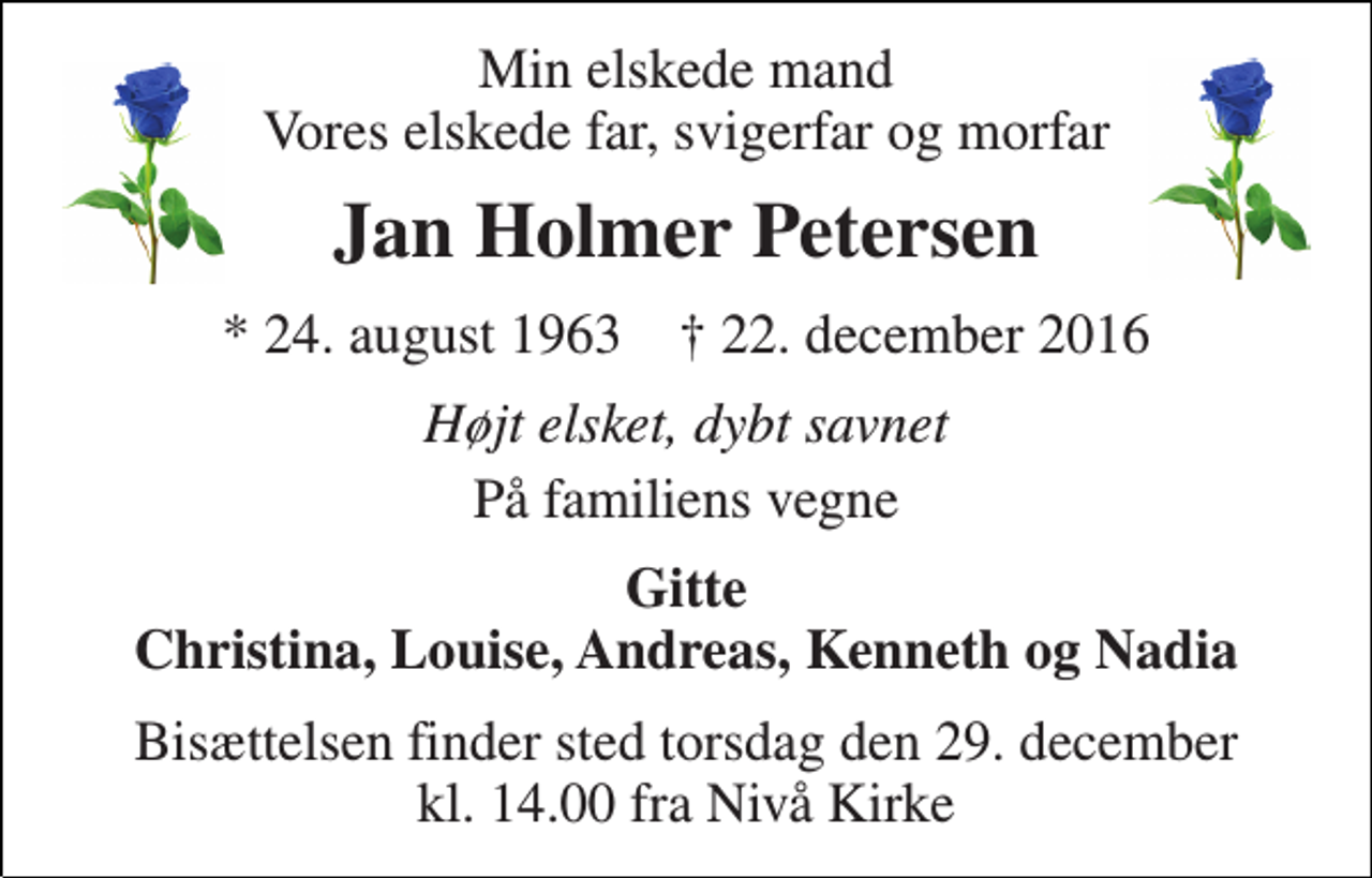 <p>Min elskede mand Vores elskede far, svigerfar og morfar<br />Jan Holmer Petersen<br />* 24. august 1963 † 22. december 2016<br />Højt elsket, dybt savnet<br />På familiens vegne<br />Gitte Christina, Louise, Andreas, Kenneth og Nadia<br />Bisættelsen finder sted torsdag den 29. december kl. 14.00 fra Nivå Kirke</p>