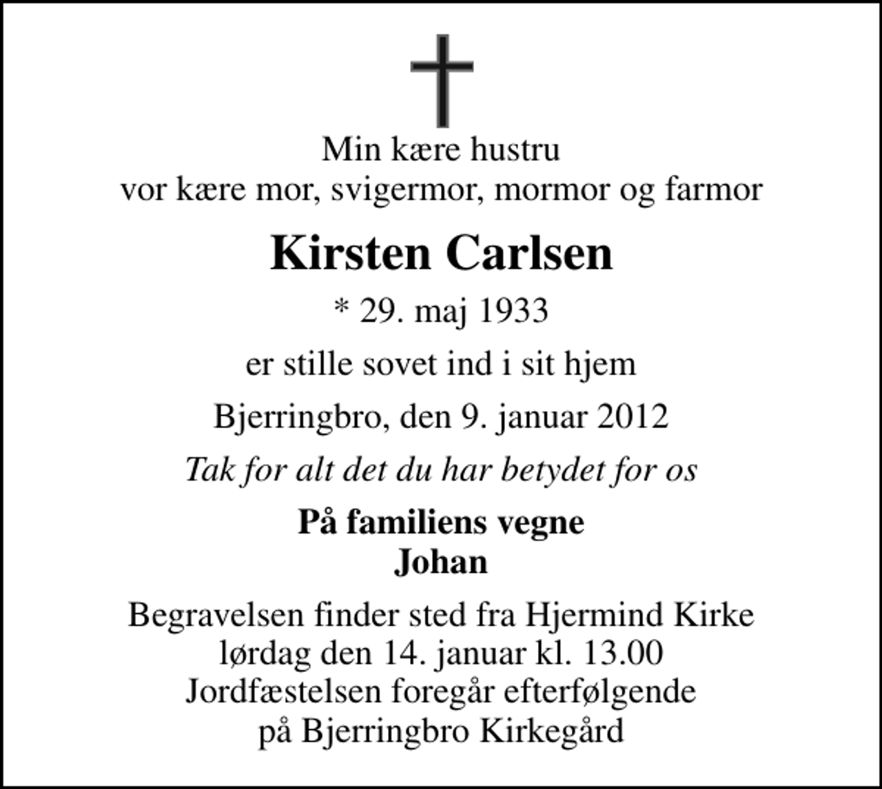 <p>Min kære hustru vor kære mor, svigermor, mormor og farmor<br />Kirsten Carlsen<br />* 29. maj 1933<br />er stille sovet ind i sit hjem<br />Bjerringbro, den 9. januar 2012<br />Tak for alt det du har betydet for os<br />På familiens vegne Johan<br />Begravelsen finder sted fra Hjermind Kirke lørdag den 14. januar kl. 13.00 Jordfæstelsen foregår efterfølgende på Bjerringbro Kirkegård</p>