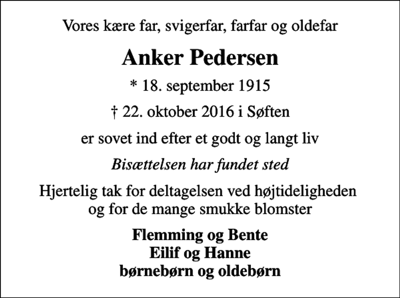 <p>Vores kære far, svigerfar, farfar og oldefar<br />Anker Pedersen<br />* 18. september 1915<br />22. oktober 2016 i Søften<br />er sovet ind efter et godt og langt liv<br />Bisættelsen har fundet sted<br />Hjertelig tak for deltagelsen ved højtideligheden og for de mange smukke blomster<br />Flemming og Bente Eilif og Hanne børnebørn og oldebørn</p>