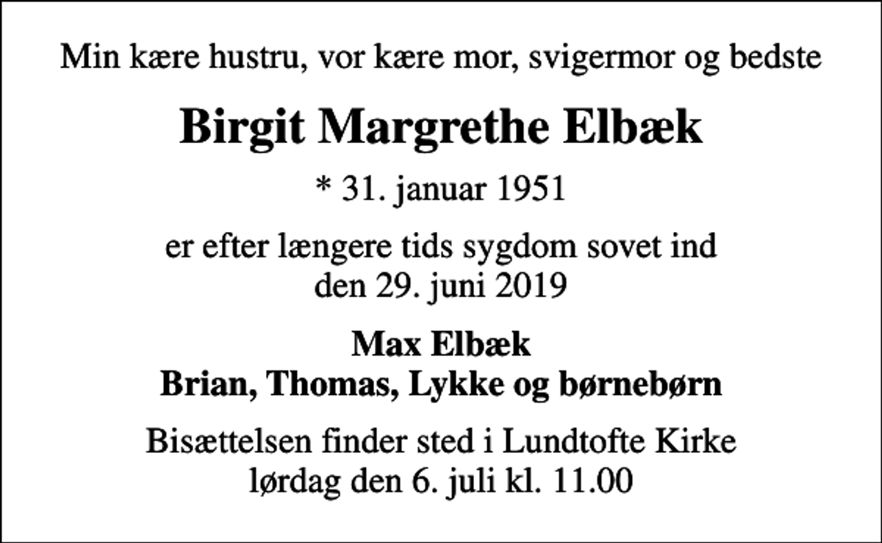 <p>Min kære hustru, vor kære mor, svigermor og bedste<br />Birgit Margrethe Elbæk<br />* 31. januar 1951<br />er efter længere tids sygdom sovet ind den 29. juni 2019<br />Max Elbæk Brian, Thomas, Lykke og børnebørn<br />Bisættelsen finder sted i Lundtofte Kirke lørdag den 6. juli kl. 11.00</p>