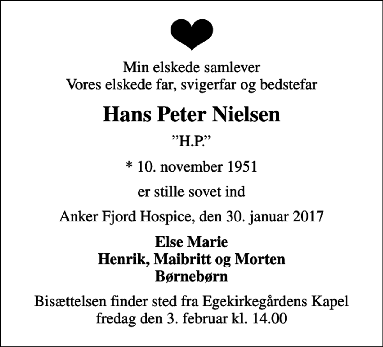 <p>Min elskede samlever Vores elskede far, svigerfar og bedstefar<br />Hans Peter Nielsen<br />H.P.<br />* 10. november 1951<br />er stille sovet ind<br />Anker Fjord Hospice, den 30. januar 2017<br />Else Marie Henrik, Maibritt og Morten Børnebørn<br />Bisættelsen finder sted fra Egekirkegårdens Kapel fredag den 3. februar kl. 14.00</p>