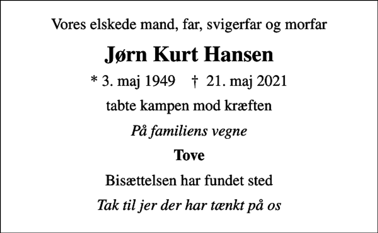 <p>Vores elskede mand, far, svigerfar og morfar<br />Jørn Kurt Hansen<br />* 3. maj 1949 ✝ 21. maj 2021<br />tabte kampen mod kræften<br />På familiens vegne<br />Tove<br />Bisættelsen har fundet sted<br />Tak til jer der har tænkt på os</p>